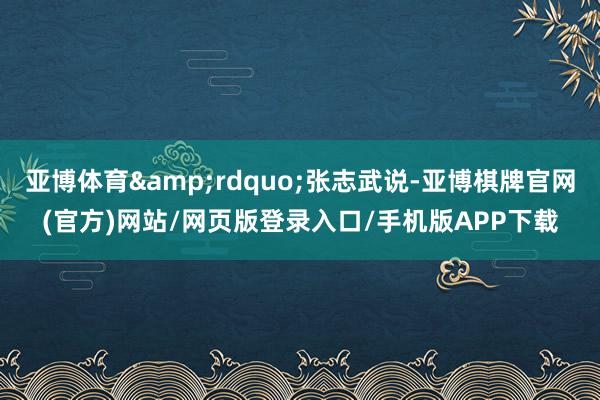 亚博体育&rdquo;张志武说-亚博棋牌官网(官方)网站/网页版登录入口/手机版APP下载