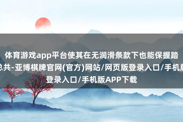 体育游戏app平台使其在无润滑条款下也能保握踏实的摩擦总共-亚博棋牌官网(官方)网站/网页版登录入口/手机版APP下载