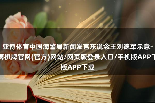 亚博体育中国海警局新闻发言东说念主刘德军示意-亚博棋牌官网(官方)网站/网页版登录入口/手机版APP下载