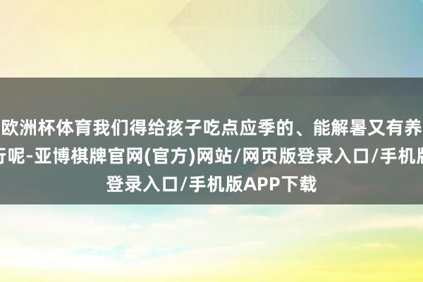 欧洲杯体育我们得给孩子吃点应季的、能解暑又有养分的菜才行呢-亚博棋牌官网(官方)网站/网页版登录入口/手机版APP下载