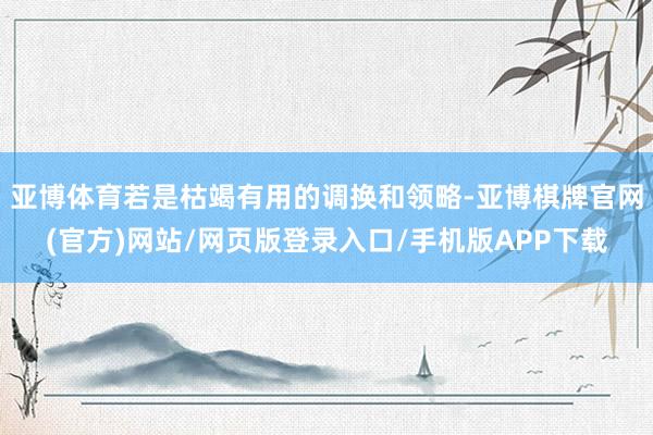 亚博体育若是枯竭有用的调换和领略-亚博棋牌官网(官方)网站/网页版登录入口/手机版APP下载