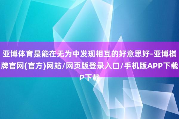 亚博体育是能在无为中发现相互的好意思好-亚博棋牌官网(官方)网站/网页版登录入口/手机版APP下载