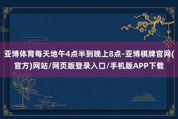 亚博体育每天地午4点半到晚上8点-亚博棋牌官网(官方)网站/网页版登录入口/手机版APP下载