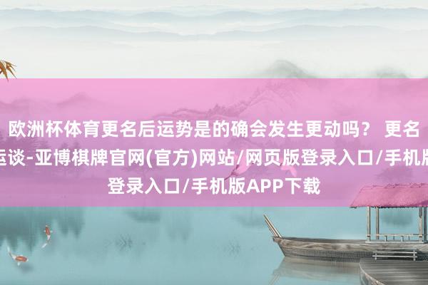 欧洲杯体育更名后运势是的确会发生更动吗？ 更名偶然扶助运谈-亚博棋牌官网(官方)网站/网页版登录入口/手机版APP下载