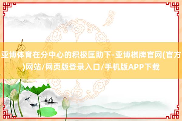 亚博体育在分中心的积极匡助下-亚博棋牌官网(官方)网站/网页版登录入口/手机版APP下载