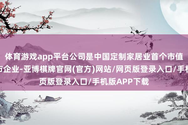 体育游戏app平台公司是中国定制家居业首个市值破千亿的上市企业-亚博棋牌官网(官方)网站/网页版登录入口/手机版APP下载