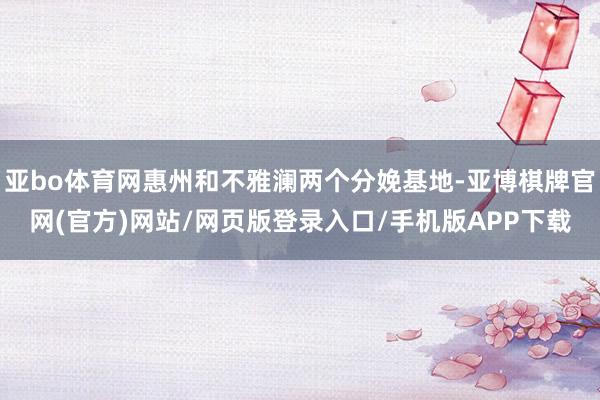 亚bo体育网惠州和不雅澜两个分娩基地-亚博棋牌官网(官方)网站/网页版登录入口/手机版APP下载