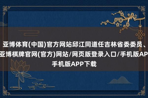 亚博体育(中国)官方网站邱江同道任吉林省委委员、常委-亚博棋牌官网(官方)网站/网页版登录入口/手机版APP下载