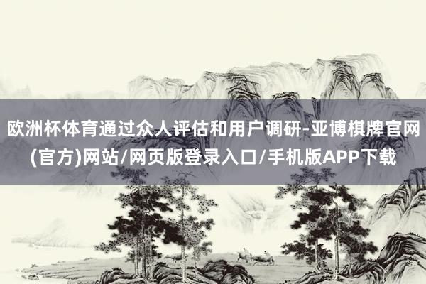 欧洲杯体育通过众人评估和用户调研-亚博棋牌官网(官方)网站/网页版登录入口/手机版APP下载