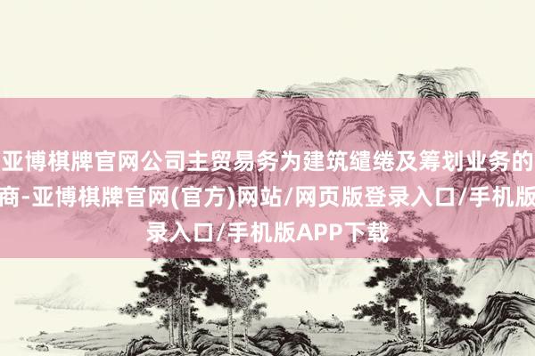 亚博棋牌官网公司主贸易务为建筑缱绻及筹划业务的缱绻与筹商-亚博棋牌官网(官方)网站/网页版登录入口/手机版APP下载