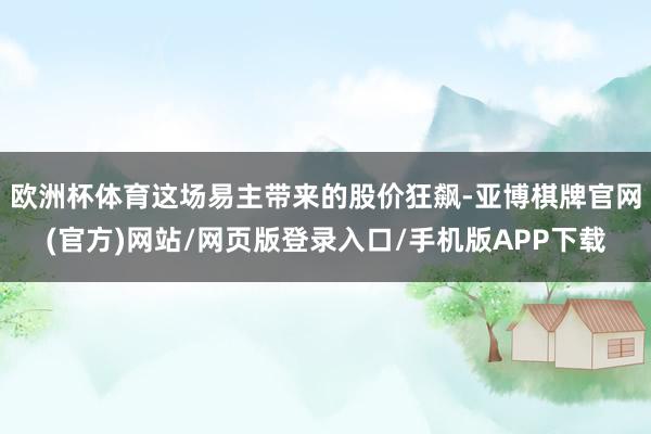 欧洲杯体育这场易主带来的股价狂飙-亚博棋牌官网(官方)网站/网页版登录入口/手机版APP下载