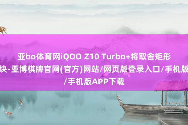 亚bo体育网iQOO Z10 Turbo+将取舍矩形的后摄模块-亚博棋牌官网(官方)网站/网页版登录入口/手机版APP下载