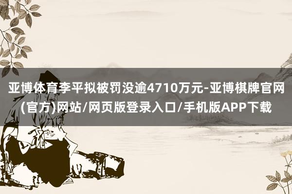 亚博体育李平拟被罚没逾4710万元-亚博棋牌官网(官方)网站/网页版登录入口/手机版APP下载