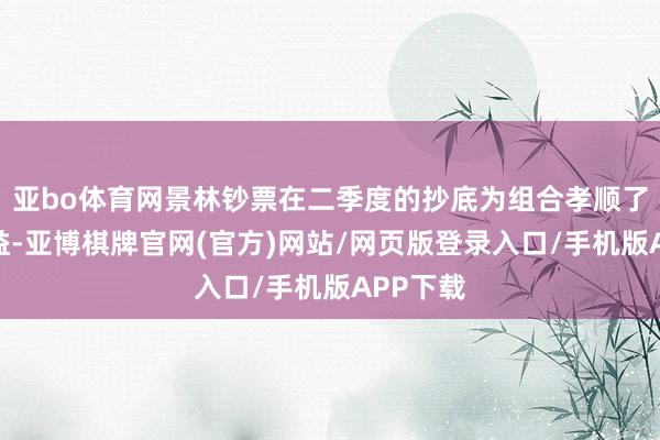 亚bo体育网景林钞票在二季度的抄底为组合孝顺了权贵收益-亚博棋牌官网(官方)网站/网页版登录入口/手机版APP下载