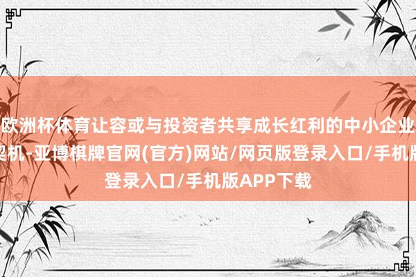 欧洲杯体育让容或与投资者共享成长红利的中小企业也有上榜契机-亚博棋牌官网(官方)网站/网页版登录入口/手机版APP下载