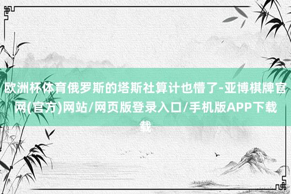 欧洲杯体育俄罗斯的塔斯社算计也懵了-亚博棋牌官网(官方)网站/网页版登录入口/手机版APP下载