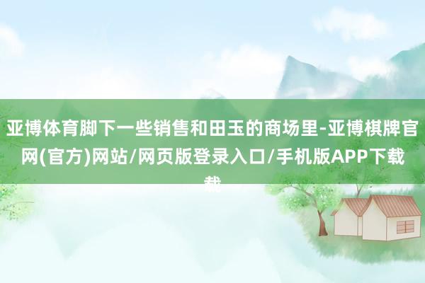 亚博体育脚下一些销售和田玉的商场里-亚博棋牌官网(官方)网站/网页版登录入口/手机版APP下载