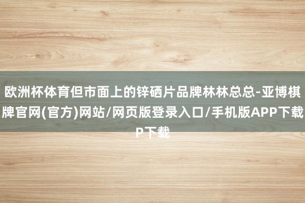 欧洲杯体育但市面上的锌硒片品牌林林总总-亚博棋牌官网(官方)网站/网页版登录入口/手机版APP下载