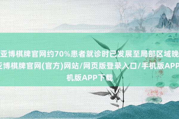 亚博棋牌官网约70%患者就诊时已发展至局部区域晚期-亚博棋牌官网(官方)网站/网页版登录入口/手机版APP下载