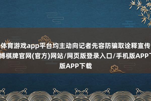 体育游戏app平台均主动向记者先容防骗取诠释宣传-亚博棋牌官网(官方)网站/网页版登录入口/手机版APP下载