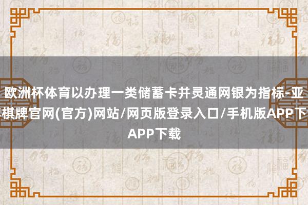 欧洲杯体育以办理一类储蓄卡并灵通网银为指标-亚博棋牌官网(官方)网站/网页版登录入口/手机版APP下载