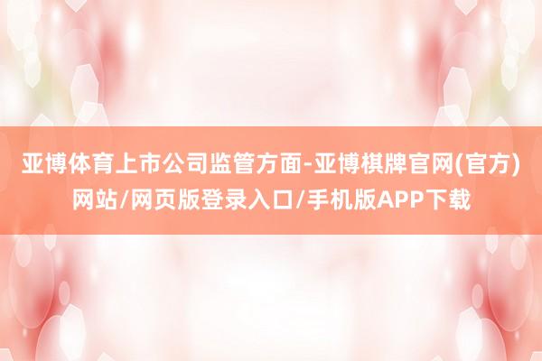 亚博体育　　上市公司监管方面-亚博棋牌官网(官方)网站/网页版登录入口/手机版APP下载