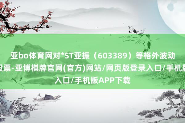 亚bo体育网对*ST亚振（603389）等格外波动风险警示股票-亚博棋牌官网(官方)网站/网页版登录入口/手机版APP下载