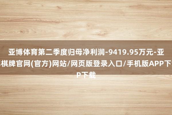 亚博体育第二季度归母净利润-9419.95万元-亚博棋牌官网(官方)网站/网页版登录入口/手机版APP下载