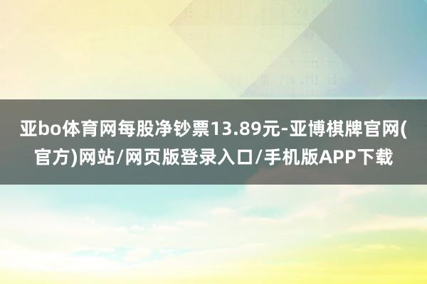 亚bo体育网每股净钞票13.89元-亚博棋牌官网(官方)网站/网页版登录入口/手机版APP下载