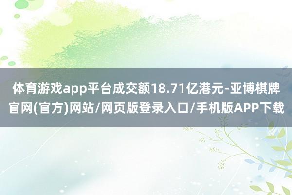 体育游戏app平台成交额18.71亿港元-亚博棋牌官网(官方)网站/网页版登录入口/手机版APP下载