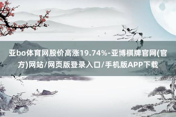 亚bo体育网股价高涨19.74%-亚博棋牌官网(官方)网站/网页版登录入口/手机版APP下载