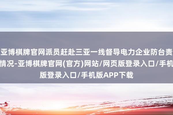 亚博棋牌官网派员赶赴三亚一线督导电力企业防台责任轮番落实情况-亚博棋牌官网(官方)网站/网页版登录入口/手机版APP下载