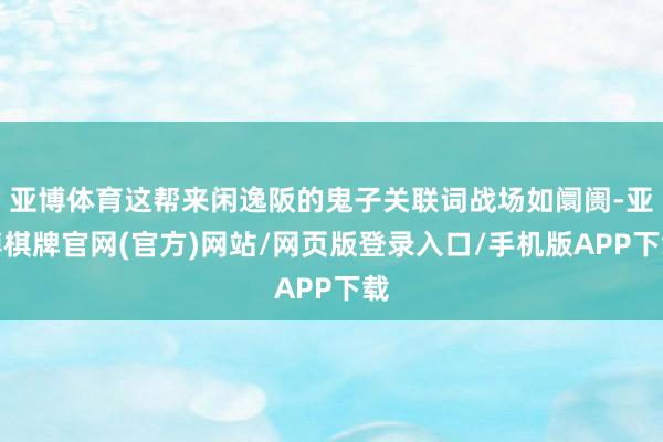 亚博体育这帮来闲逸阪的鬼子关联词战场如阛阓-亚博棋牌官网(官方)网站/网页版登录入口/手机版APP下载