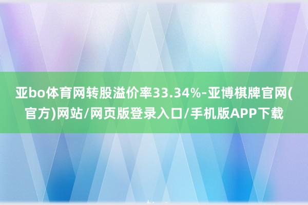 亚bo体育网转股溢价率33.34%-亚博棋牌官网(官方)网站/网页版登录入口/手机版APP下载