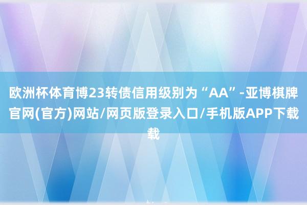 欧洲杯体育博23转债信用级别为“AA”-亚博棋牌官网(官方)网站/网页版登录入口/手机版APP下载
