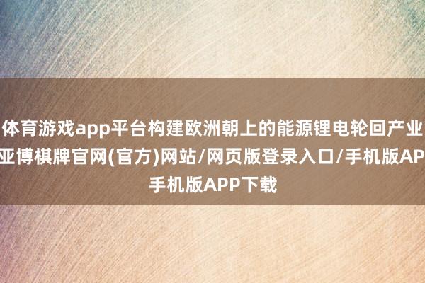 体育游戏app平台构建欧洲朝上的能源锂电轮回产业体系-亚博棋牌官网(官方)网站/网页版登录入口/手机版APP下载
