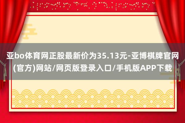 亚bo体育网正股最新价为35.13元-亚博棋牌官网(官方)网站/网页版登录入口/手机版APP下载