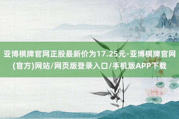 亚博棋牌官网正股最新价为17.25元-亚博棋牌官网(官方)网站/网页版登录入口/手机版APP下载