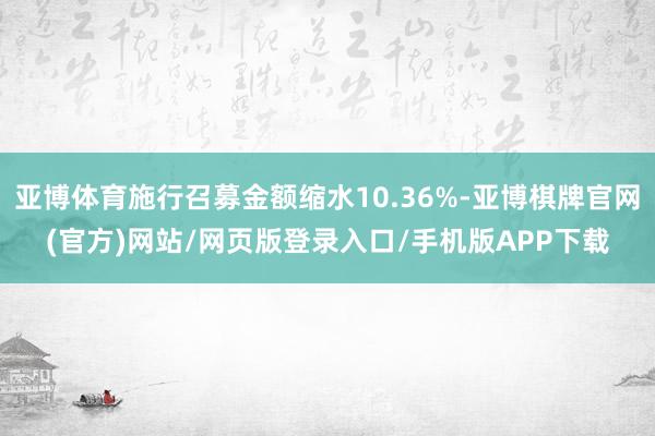 亚博体育施行召募金额缩水10.36%-亚博棋牌官网(官方)网站/网页版登录入口/手机版APP下载