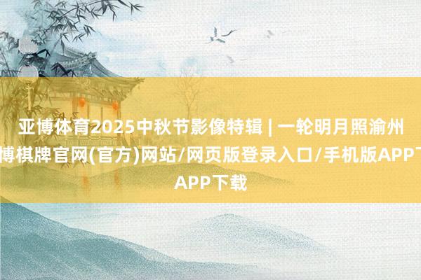 亚博体育2025中秋节影像特辑 | 一轮明月照渝州-亚博棋牌官网(官方)网站/网页版登录入口/手机版APP下载