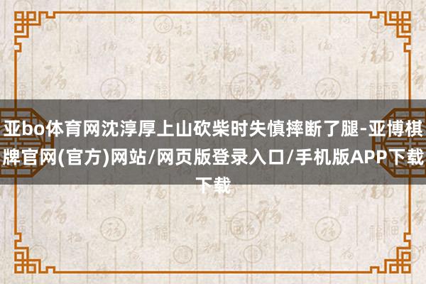 亚bo体育网沈淳厚上山砍柴时失慎摔断了腿-亚博棋牌官网(官方)网站/网页版登录入口/手机版APP下载