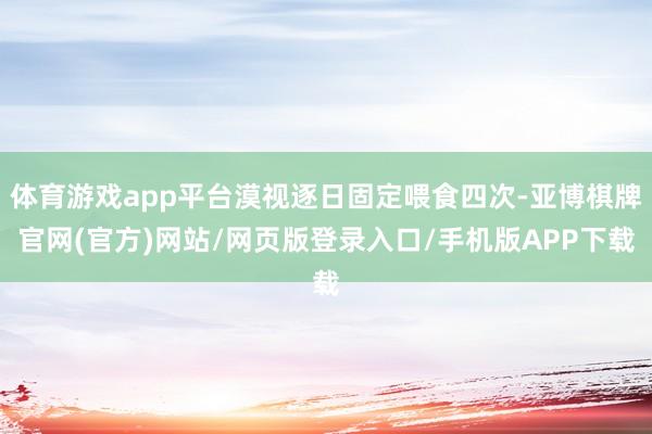 体育游戏app平台漠视逐日固定喂食四次-亚博棋牌官网(官方)网站/网页版登录入口/手机版APP下载