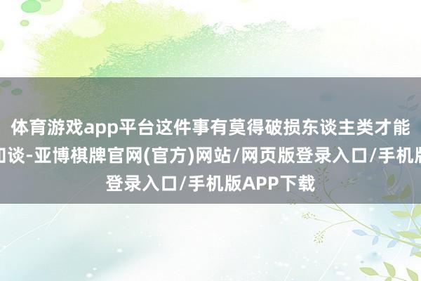 体育游戏app平台这件事有莫得破损东谈主类才能下限我不知谈-亚博棋牌官网(官方)网站/网页版登录入口/手机版APP下载