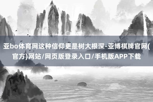 亚bo体育网这种信仰更是树大根深-亚博棋牌官网(官方)网站/网页版登录入口/手机版APP下载