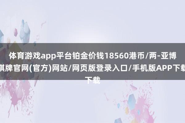 体育游戏app平台铂金价钱18560港币/两-亚博棋牌官网(官方)网站/网页版登录入口/手机版APP下载