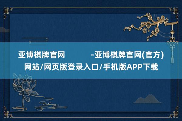 亚博棋牌官网 -亚博棋牌官网(官方)网站/网页版登录入口/手机版APP下载
