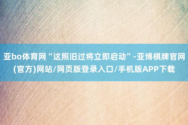 亚bo体育网“这照旧过将立即启动”-亚博棋牌官网(官方)网站/网页版登录入口/手机版APP下载