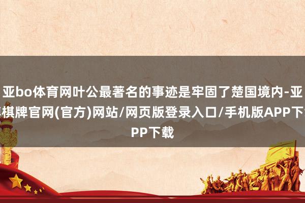 亚bo体育网叶公最著名的事迹是牢固了楚国境内-亚博棋牌官网(官方)网站/网页版登录入口/手机版APP下载