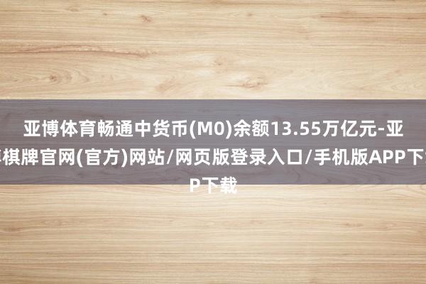亚博体育畅通中货币(M0)余额13.55万亿元-亚博棋牌官网(官方)网站/网页版登录入口/手机版APP下载