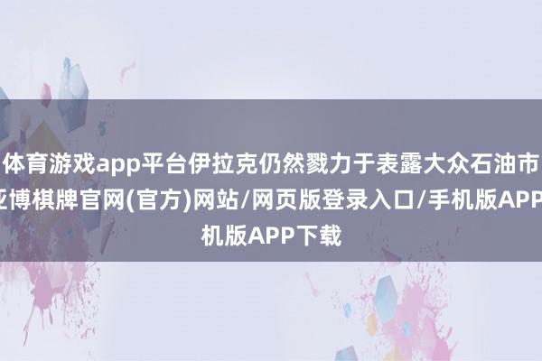 体育游戏app平台伊拉克仍然戮力于表露大众石油市集-亚博棋牌官网(官方)网站/网页版登录入口/手机版APP下载